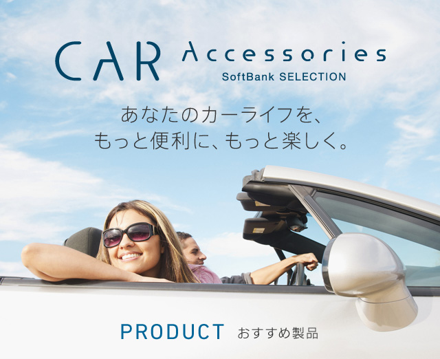 CAR Accessories SoftBank SELECTION あなたのカーライフを、もっと便利に、もっと楽しくする。PRODUCT おすすめ製品