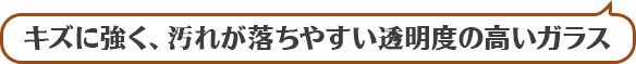 キズに強く、汚れが落ちやすい透明度の高いガラス